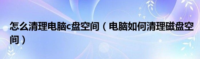 怎么清理电脑c盘空间（电脑如何清理磁盘空间）