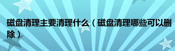 磁盘清理主要清理什么（磁盘清理哪些可以删除）