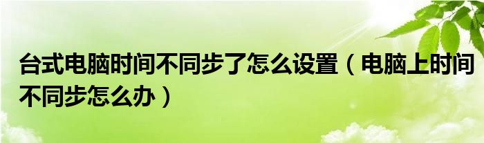 台式电脑时间不同步了怎么设置（电脑上时间不同步怎么办）