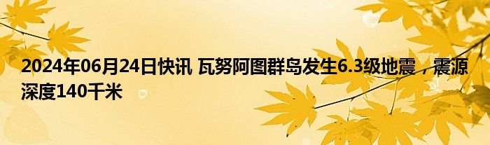 2024年06月24日快讯 瓦努阿图群岛发生6.3级地震，震源深度140千米