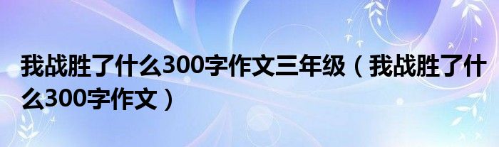 我战胜了什么300字作文三年级（我战胜了什么300字作文）