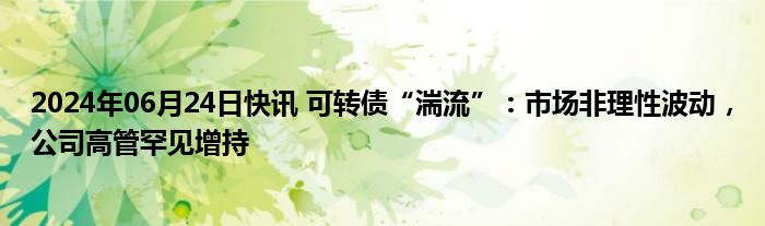 2024年06月24日快讯 可转债“湍流”：市场非理性波动，公司高管罕见增持