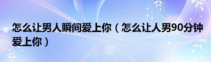 怎么让男人瞬间爱上你（怎么让人男90分钟爱上你）