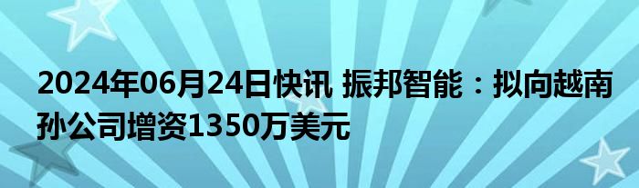 2024年06月24日快讯 振邦智能：拟向越南孙公司增资1350万美元