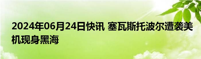 2024年06月24日快讯 塞瓦斯托波尔遭袭美机现身黑海