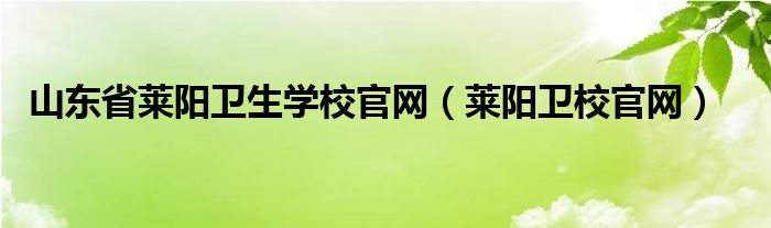 山东省莱阳卫生学校官网（莱阳卫校官网）