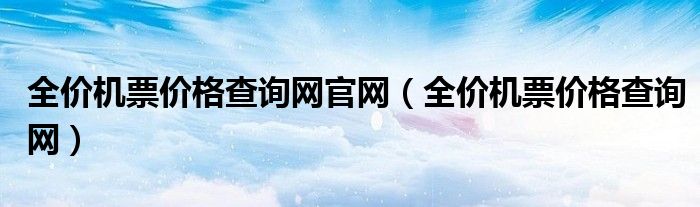 全价机票价格查询网官网（全价机票价格查询网）