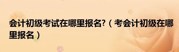 会计初级考试在哪里报名?（考会计初级在哪里报名）