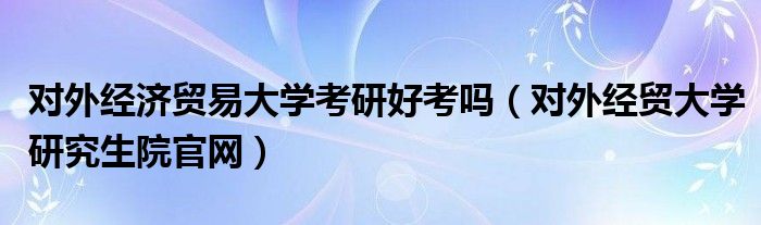 对外经济贸易大学考研好考吗（对外经贸大学研究生院官网）