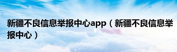 新疆不良信息举报中心app（新疆不良信息举报中心）