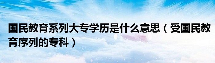 国民教育系列大专学历是什么意思（受国民教育序列的专科）