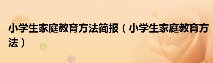 小学生家庭教育方法简报（小学生家庭教育方法）