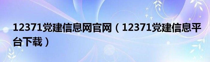 12371党建信息网官网（12371党建信息平台下载）