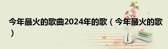 今年最火的歌曲2024年的歌（今年最火的歌）