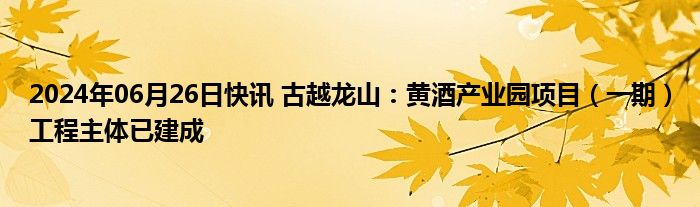 2024年06月26日快讯 古越龙山：黄酒产业园项目（一期）工程主体已建成