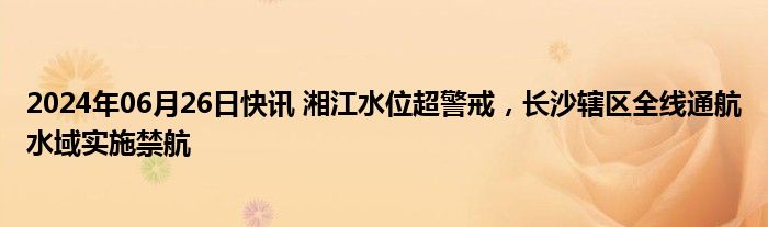 2024年06月26日快讯 湘江水位超警戒，长沙辖区全线通航水域实施禁航