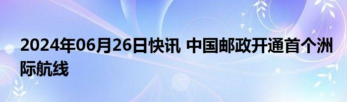 2024年06月26日快讯 中国邮政开通首个洲际航线