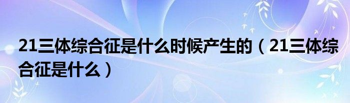 21三体综合征是什么时候产生的（21三体综合征是什么）