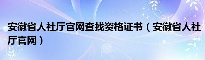 安徽省人社厅官网查找资格证书（安徽省人社厅官网）