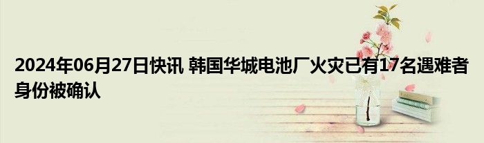 2024年06月27日快讯 韩国华城电池厂火灾已有17名遇难者身份被确认