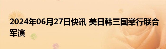 2024年06月27日快讯 美日韩三国举行联合军演