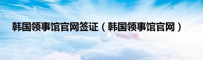 韩国领事馆官网签证（韩国领事馆官网）