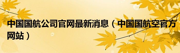 中国国航公司官网最新消息（中国国航空官方网站）