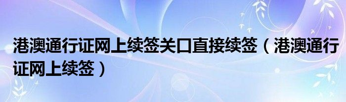 港澳通行证网上续签关口直接续签（港澳通行证网上续签）