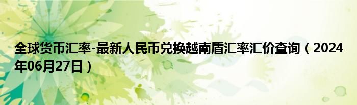 全球货币汇率-最新人民币兑换越南盾汇率汇价查询（2024年06月27日）