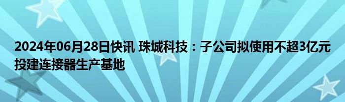 2024年06月28日快讯 珠城科技：子公司拟使用不超3亿元投建连接器生产基地