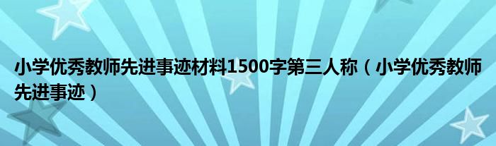 小学优秀教师先进事迹材料1500字第三人称（小学优秀教师先进事迹）