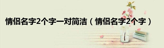 情侣名字2个字一对简洁（情侣名字2个字）