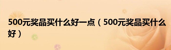 500元奖品买什么好一点（500元奖品买什么好）