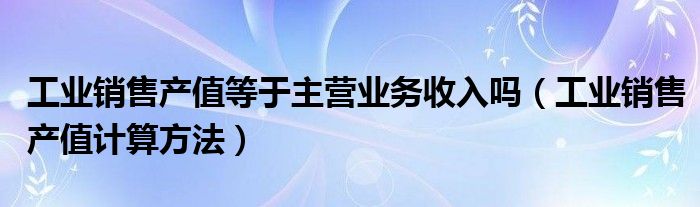 工业销售产值等于主营业务收入吗（工业销售产值计算方法）