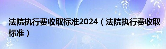 法院执行费收取标准2024（法院执行费收取标准）