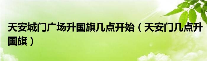 天安城门广场升国旗几点开始（天安门几点升国旗）