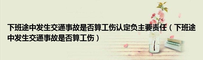 下班途中发生交通事故是否算工伤认定负主要责任（下班途中发生交通事故是否算工伤）