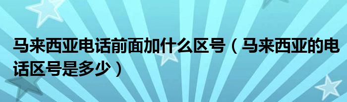 马来西亚电话前面加什么区号（马来西亚的电话区号是多少）