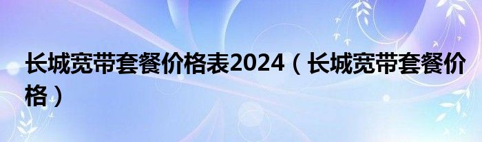 长城宽带套餐价格表2024（长城宽带套餐价格）