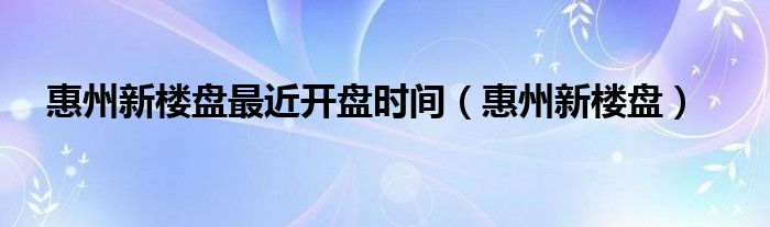 惠州新楼盘最近开盘时间（惠州新楼盘）