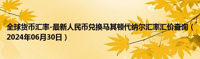 全球货币汇率-最新人民币兑换马其顿代纳尔汇率汇价查询（2024年06月30日）