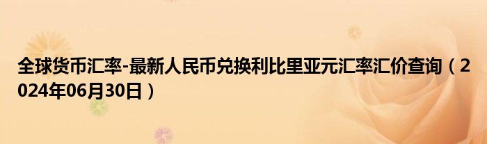 全球货币汇率-最新人民币兑换利比里亚元汇率汇价查询（2024年06月30日）