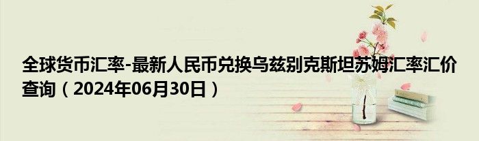 全球货币汇率-最新人民币兑换乌兹别克斯坦苏姆汇率汇价查询（2024年06月30日）