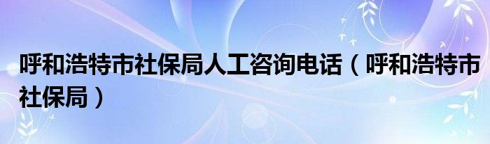 呼和浩特市社保局人工咨询电话（呼和浩特市社保局）