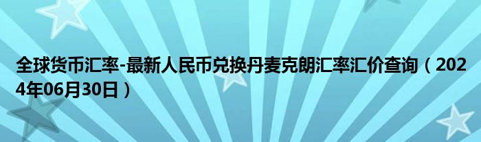 全球货币汇率-最新人民币兑换丹麦克朗汇率汇价查询（2024年06月30日）