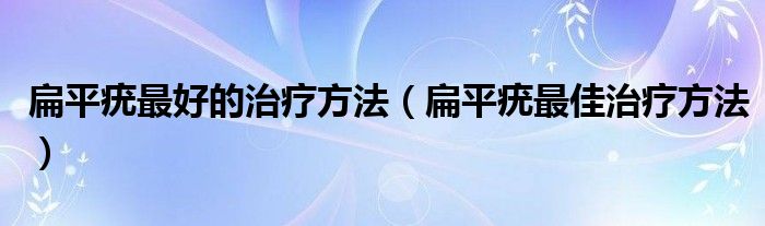 扁平疣最好的治疗方法（扁平疣最佳治疗方法）