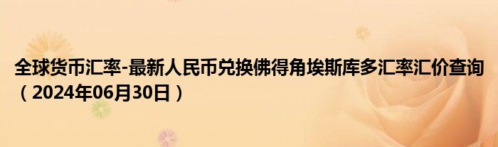 全球货币汇率-最新人民币兑换佛得角埃斯库多汇率汇价查询（2024年06月30日）