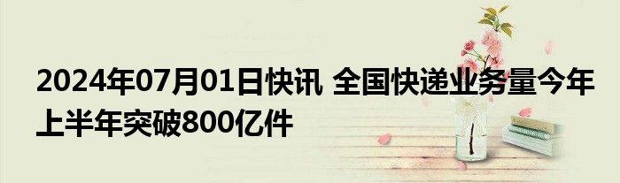 2024年07月01日快讯 全国快递业务量今年上半年突破800亿件