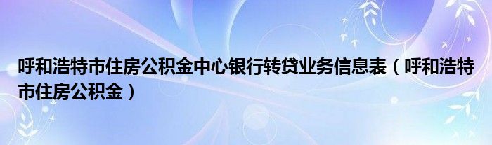 呼和浩特市住房公积金中心银行转贷业务信息表（呼和浩特市住房公积金）