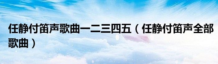 任静付笛声歌曲一二三四五（任静付笛声全部歌曲）